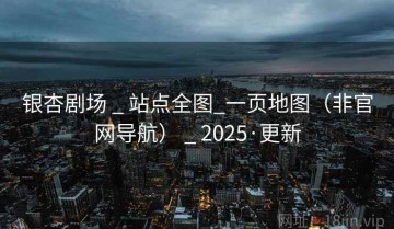 银杏剧场 _ 站点全图_一页地图（非官网导航） _ 2025·更新