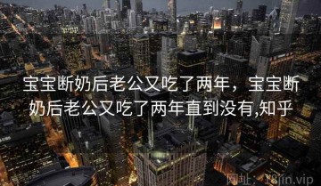 宝宝断奶后老公又吃了两年，宝宝断奶后老公又吃了两年直到没有,知乎