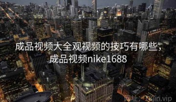 成品视频大全观视频的技巧有哪些，成品视频nike1688