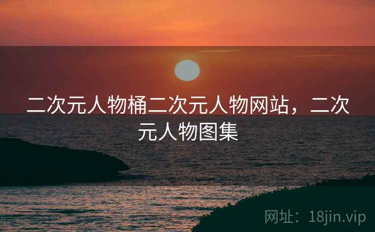 二次元人物桶二次元人物网站，二次元人物图集