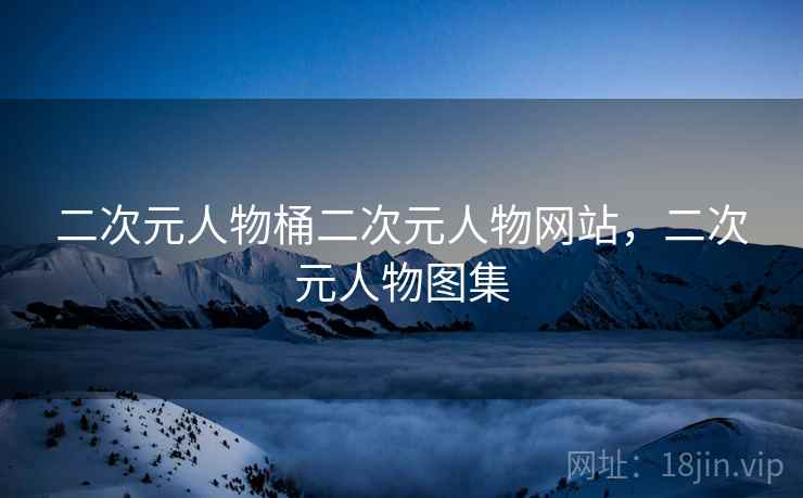 二次元人物桶二次元人物网站，二次元人物图集