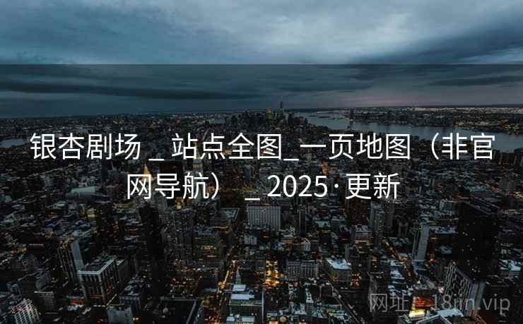 银杏剧场 _ 站点全图_一页地图（非官网导航） _ 2025·更新