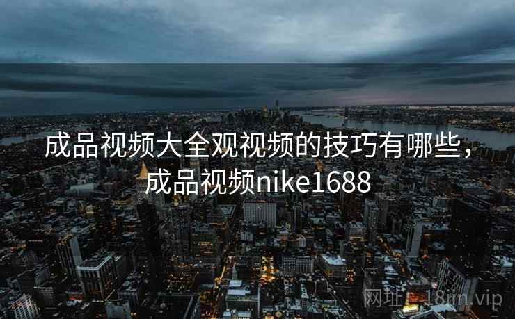 成品视频大全观视频的技巧有哪些，成品视频nike1688