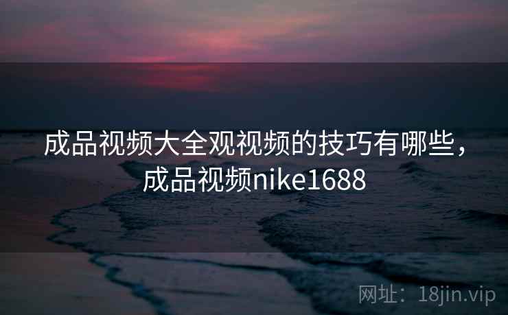成品视频大全观视频的技巧有哪些，成品视频nike1688