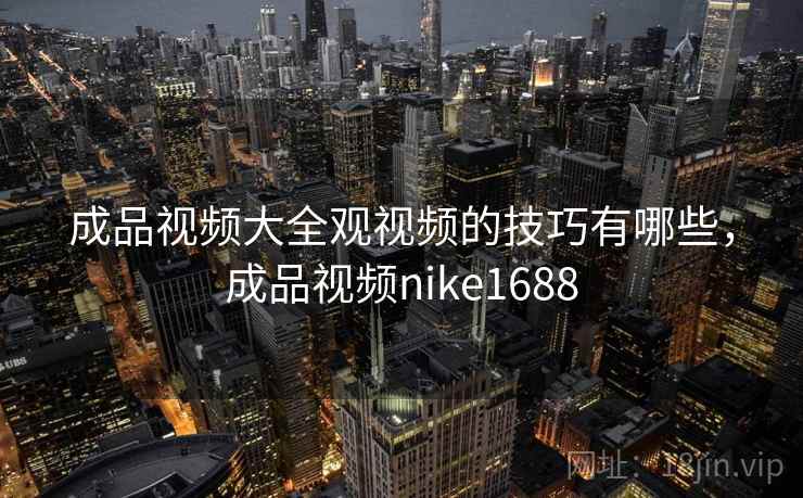 成品视频大全观视频的技巧有哪些，成品视频nike1688