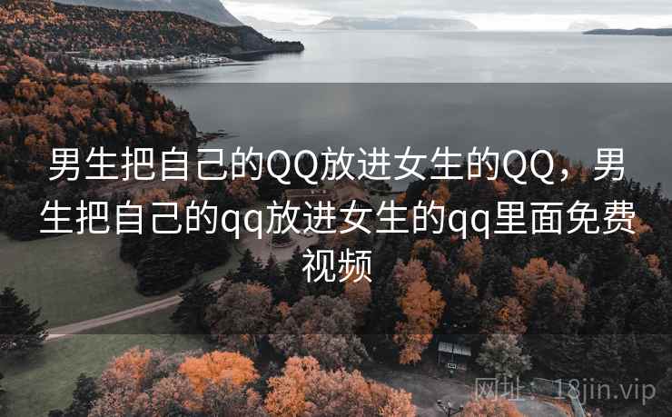 男生把自己的QQ放进女生的QQ，男生把自己的qq放进女生的qq里面免费视频