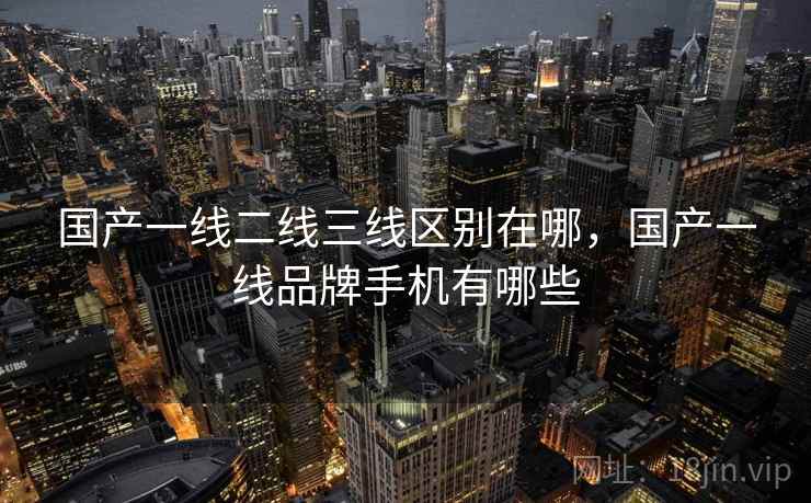 国产一线二线三线区别在哪，国产一线品牌手机有哪些