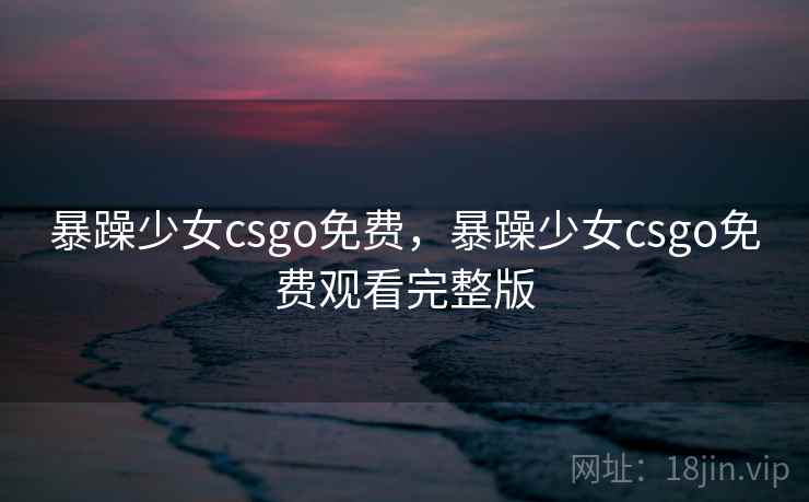暴躁少女csgo免费，暴躁少女csgo免费观看完整版