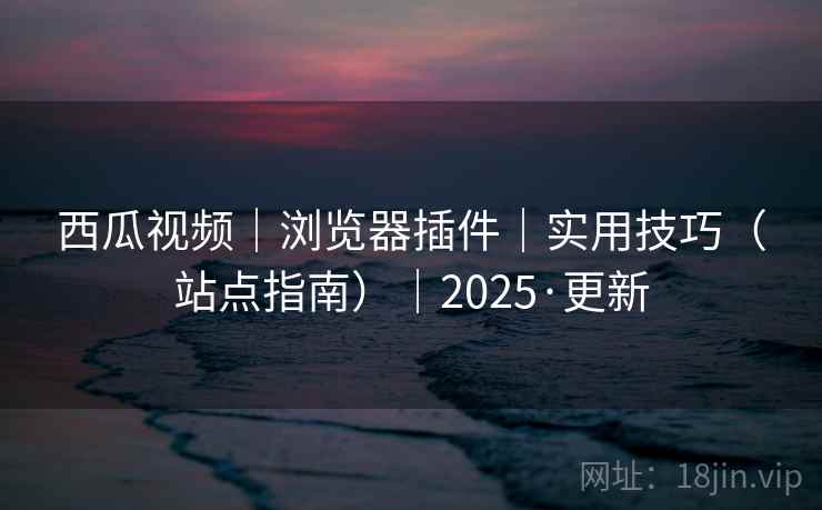 西瓜视频｜浏览器插件｜实用技巧（站点指南）｜2025·更新