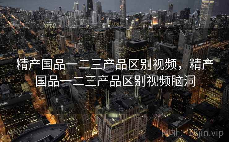 精产国品一二三产品区别视频，精产国品一二三产品区别视频脑洞