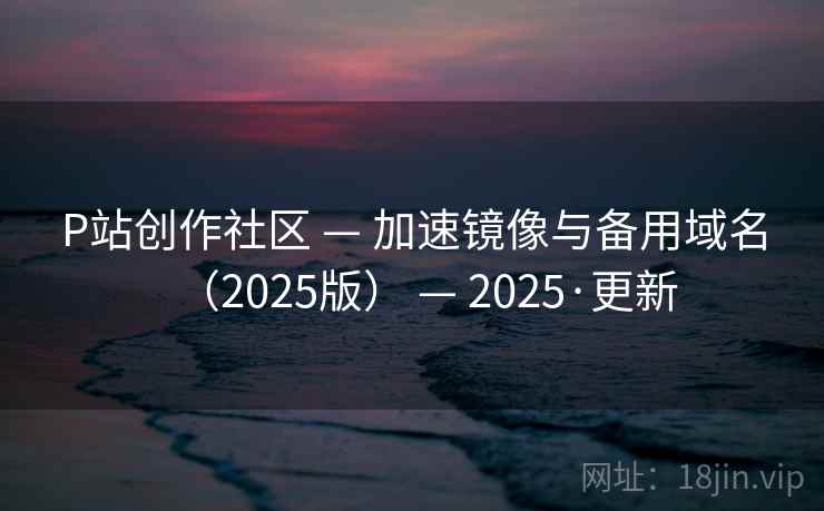 P站创作社区 — 加速镜像与备用域名（2025版） — 2025·更新