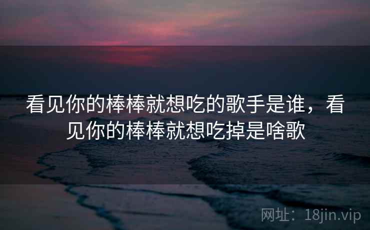 看见你的棒棒就想吃的歌手是谁，看见你的棒棒就想吃掉是啥歌