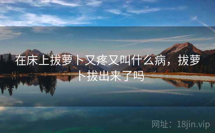 在床上拔萝卜又疼又叫什么病，拔萝卜拔出来了吗